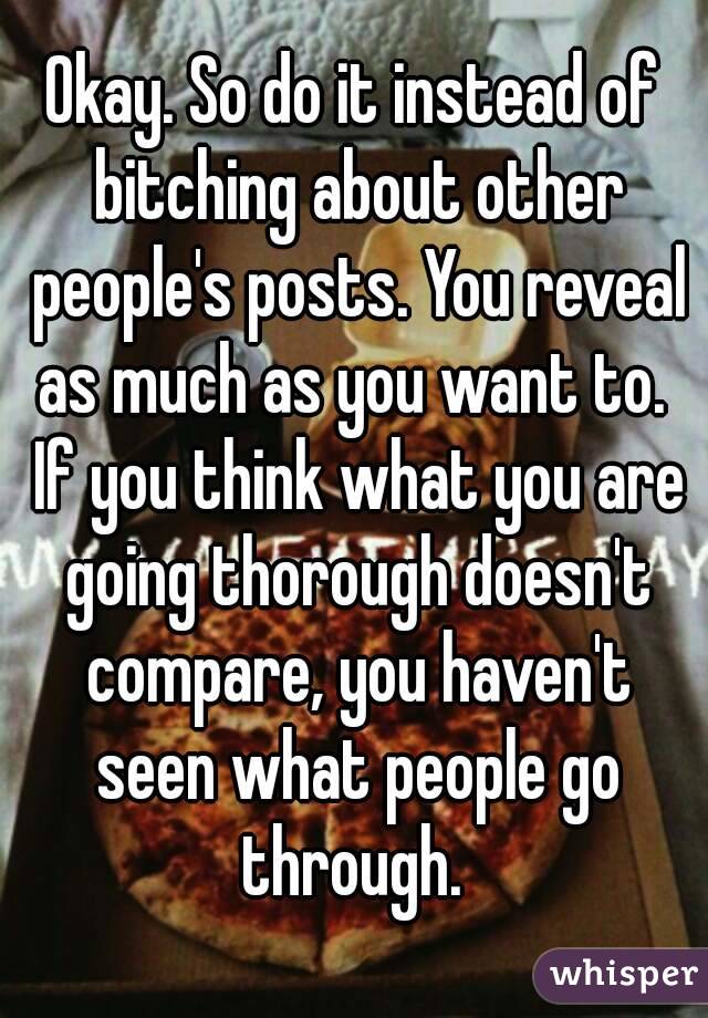Okay. So do it instead of bitching about other people's posts. You reveal as much as you want to.  If you think what you are going thorough doesn't compare, you haven't seen what people go through. 