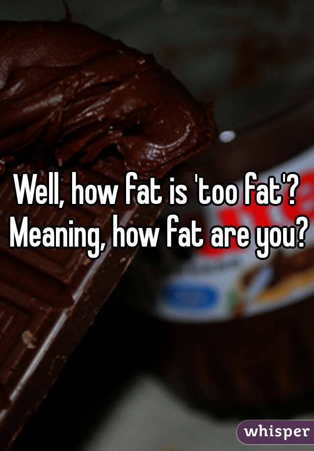 Well, how fat is 'too fat'? Meaning, how fat are you?