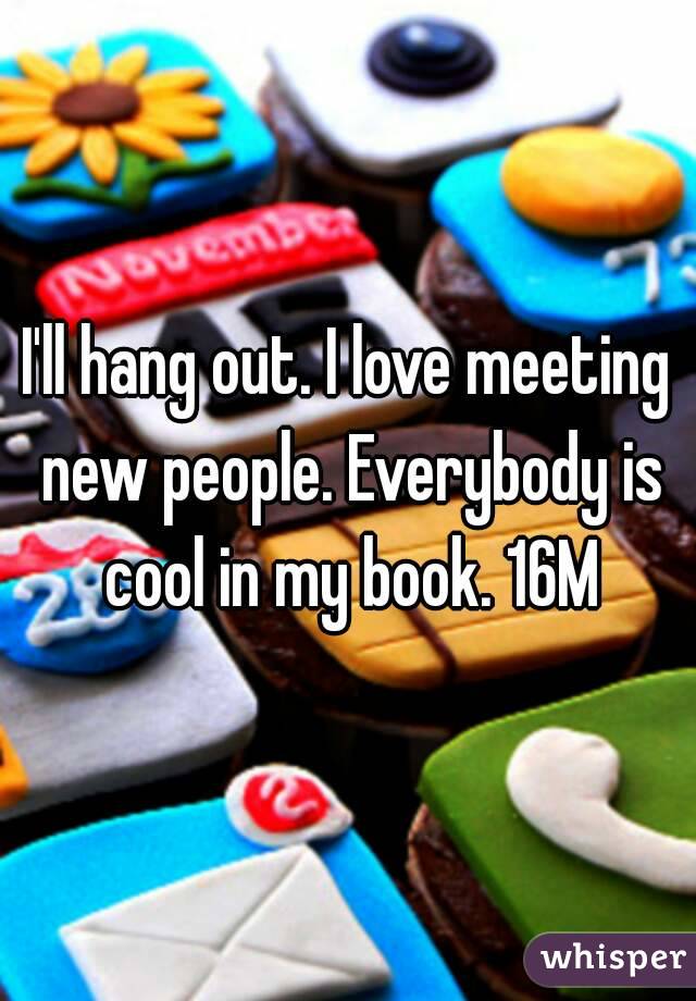 I'll hang out. I love meeting new people. Everybody is cool in my book. 16M