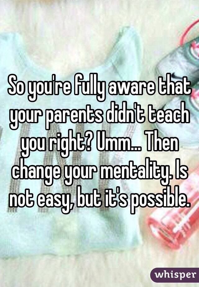 So you're fully aware that your parents didn't teach you right? Umm... Then change your mentality. Is not easy, but it's possible. 