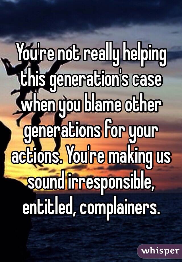 You're not really helping this generation's case when you blame other generations for your actions. You're making us sound irresponsible, entitled, complainers.  