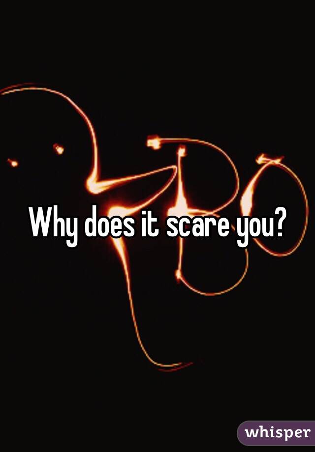 Why does it scare you?