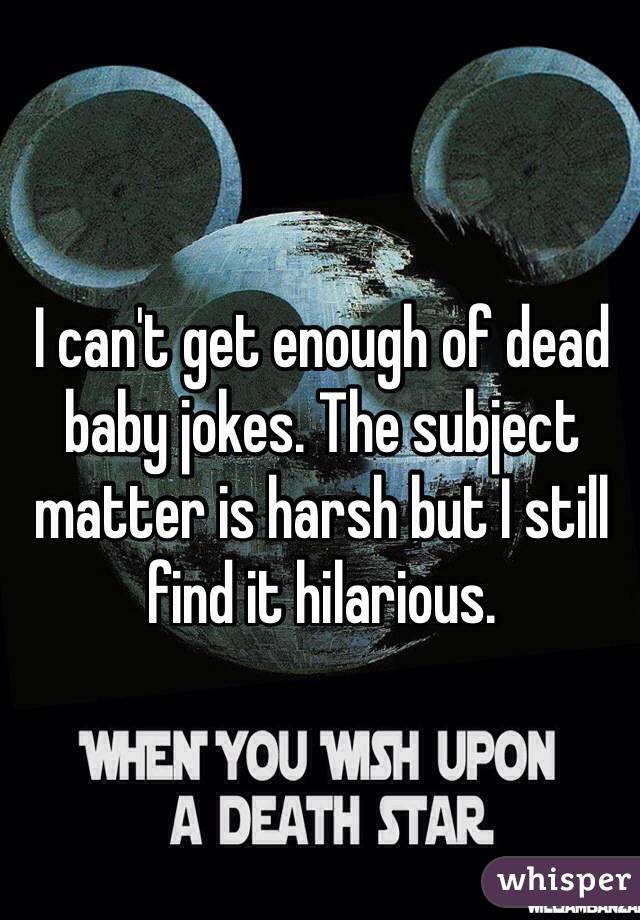 I can't get enough of dead baby jokes. The subject matter is harsh but I still find it hilarious. 