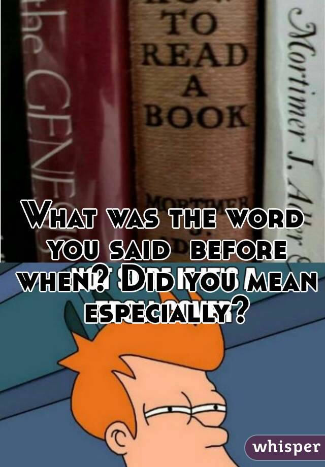 What was the word you said  before when? Did you mean especially?