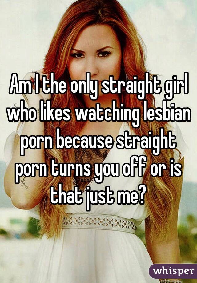 Am I the only straight girl who likes watching lesbian porn because straight porn turns you off or is that just me? 