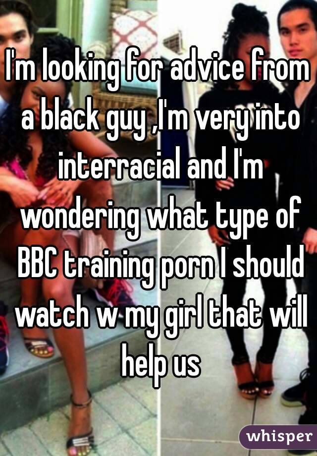 I'm looking for advice from a black guy ,I'm very into interracial and I'm wondering what type of BBC training porn I should watch w my girl that will help us