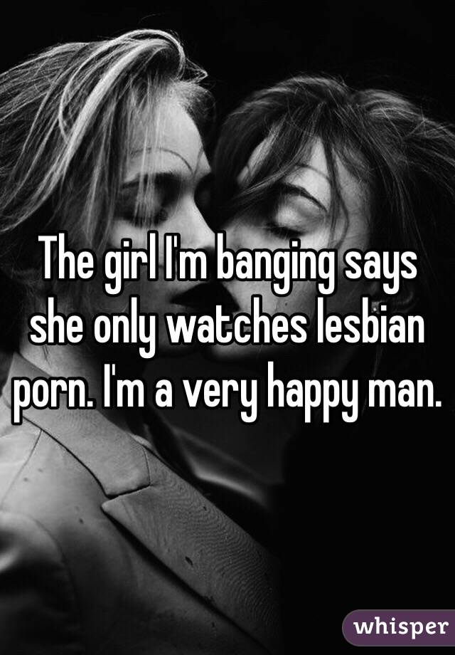 The girl I'm banging says she only watches lesbian porn. I'm a very happy man. 