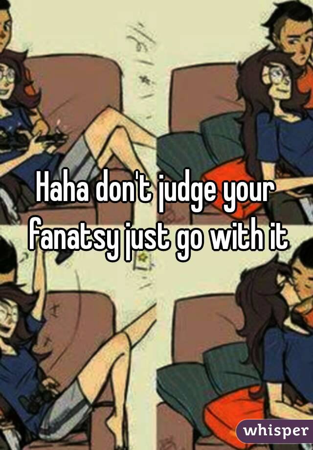 Haha don't judge your fanatsy just go with it