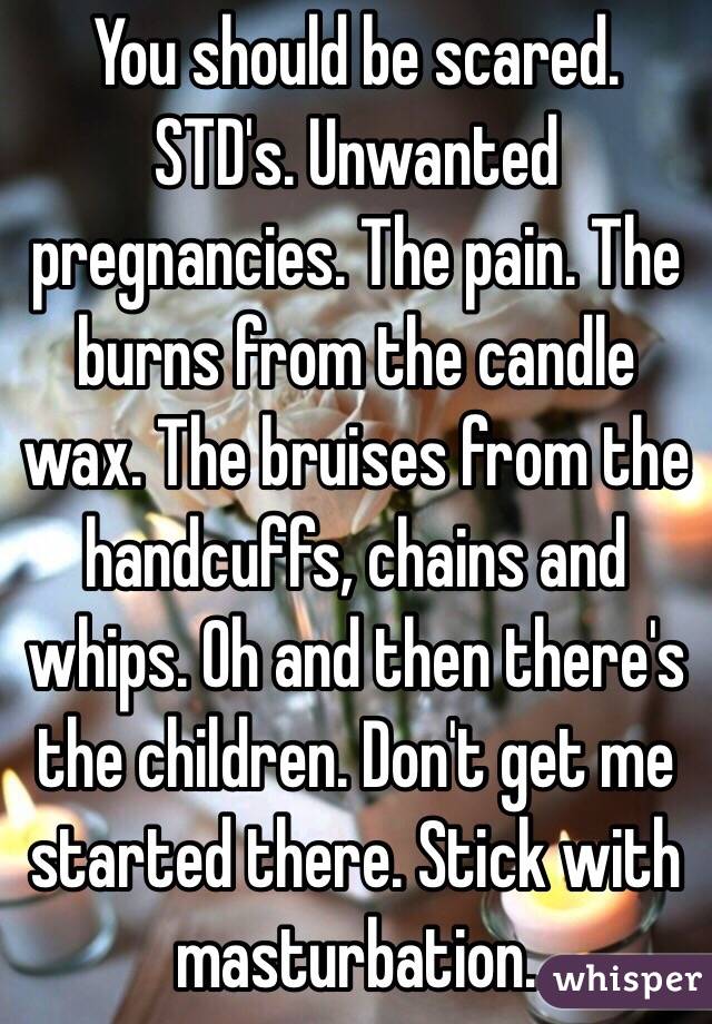 You should be scared. STD's. Unwanted pregnancies. The pain. The burns from the candle wax. The bruises from the handcuffs, chains and whips. Oh and then there's the children. Don't get me started there. Stick with masturbation. 