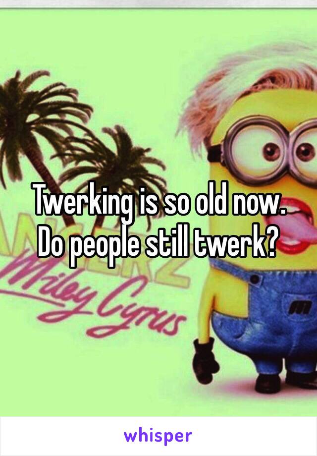 Twerking is so old now.
Do people still twerk?