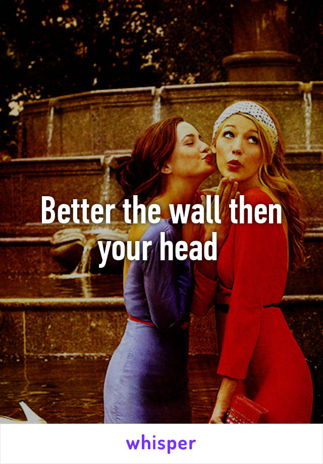 Better the wall then your head 