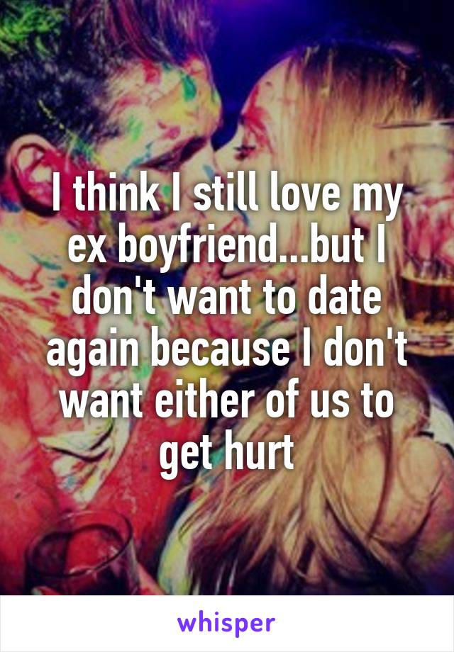I think I still love my ex boyfriend...but I don't want to date again because I don't want either of us to get hurt