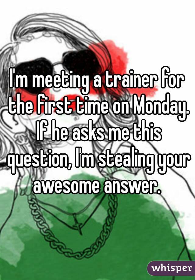 I'm meeting a trainer for the first time on Monday. If he asks me this question, I'm stealing your awesome answer. 