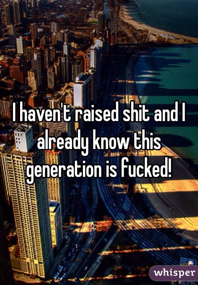 I haven't raised shit and I already know this generation is fucked!