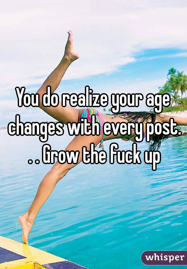 You do realize your age changes with every post. . . Grow the fuck up