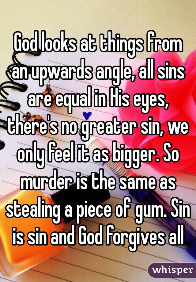 God looks at things from an upwards angle, all sins are equal in His eyes, there's no greater sin, we only feel it as bigger. So murder is the same as stealing a piece of gum. Sin is sin and God forgives all