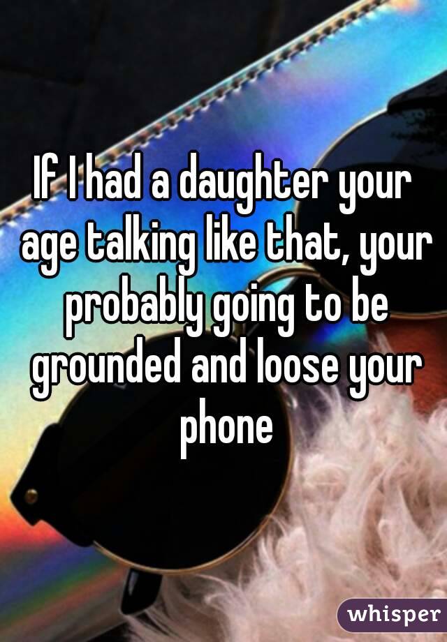 If I had a daughter your age talking like that, your probably going to be grounded and loose your phone
