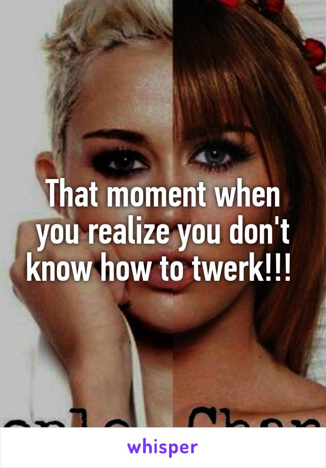 That moment when you realize you don't know how to twerk!!! 