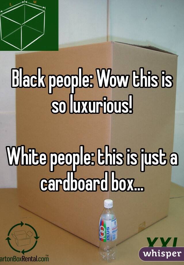 Black people: Wow this is so luxurious!

White people: this is just a cardboard box...