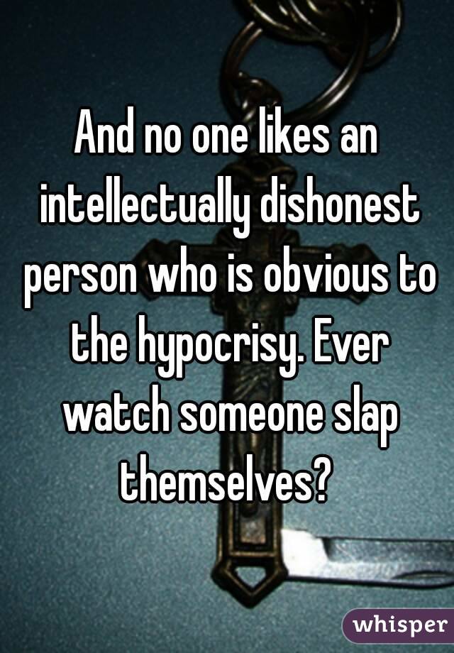 And no one likes an intellectually dishonest person who is obvious to the hypocrisy. Ever watch someone slap themselves? 