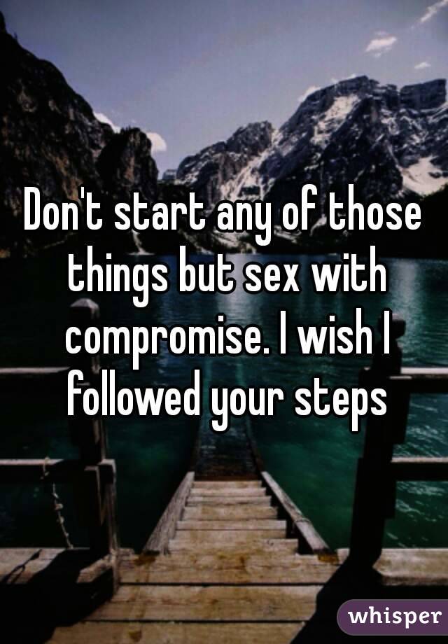 Don't start any of those things but sex with compromise. I wish I followed your steps