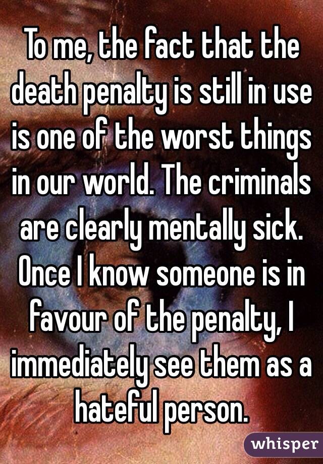 To me, the fact that the death penalty is still in use is one of the worst things in our world. The criminals are clearly mentally sick. Once I know someone is in favour of the penalty, I immediately see them as a hateful person.