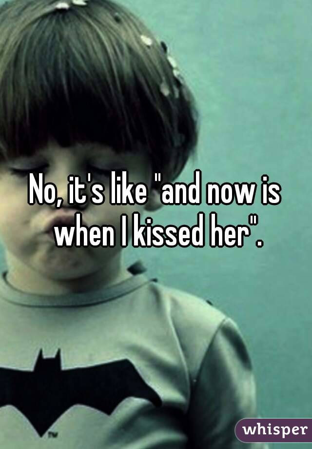 No, it's like "and now is when I kissed her".