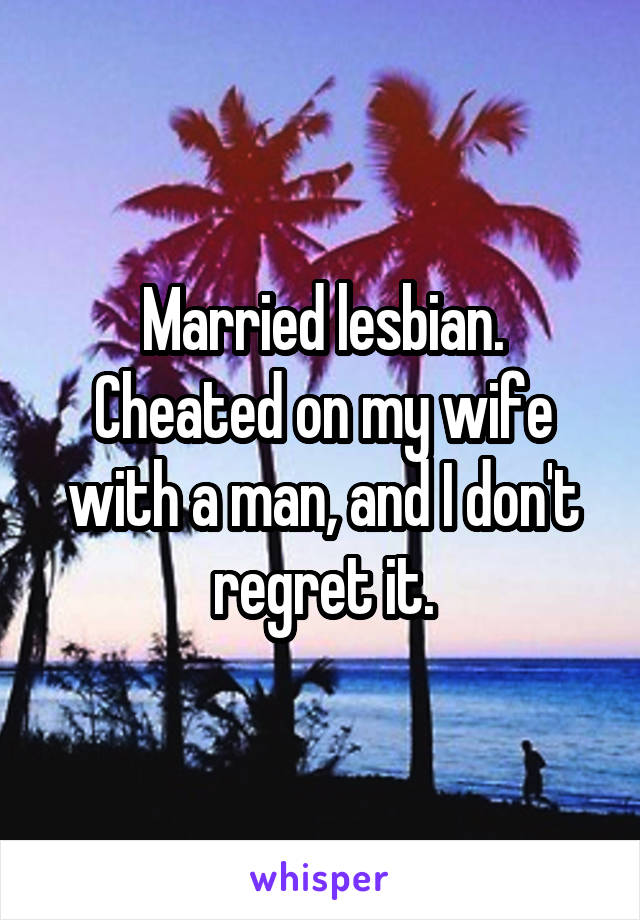 Married lesbian. Cheated on my wife with a man, and I don't regret it.