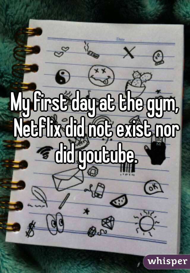 My first day at the gym, Netflix did not exist nor did youtube.