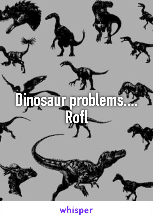 Dinosaur problems.... Rofl