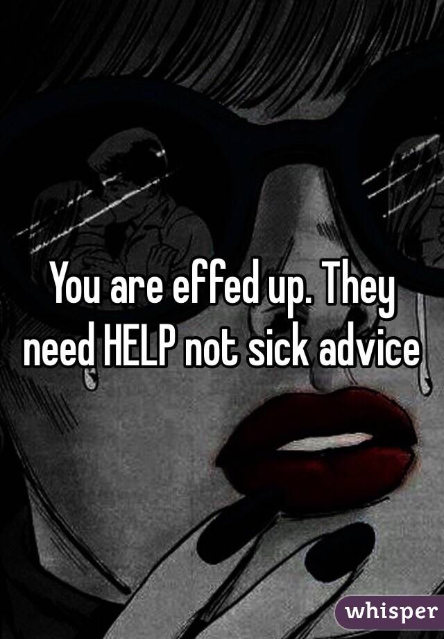 You are effed up. They need HELP not sick advice 
