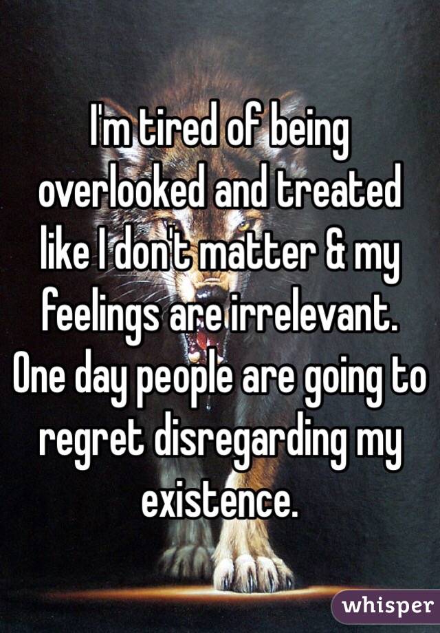 I'm tired of being overlooked and treated like I don't matter & my feelings are irrelevant. One day people are going to regret disregarding my existence. 