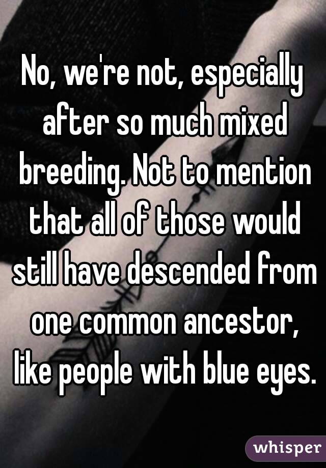 No, we're not, especially after so much mixed breeding. Not to mention that all of those would still have descended from one common ancestor, like people with blue eyes.