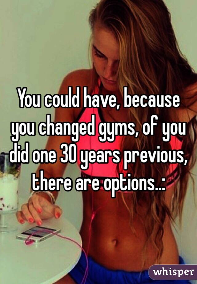 You could have, because you changed gyms, of you did one 30 years previous, there are options..: