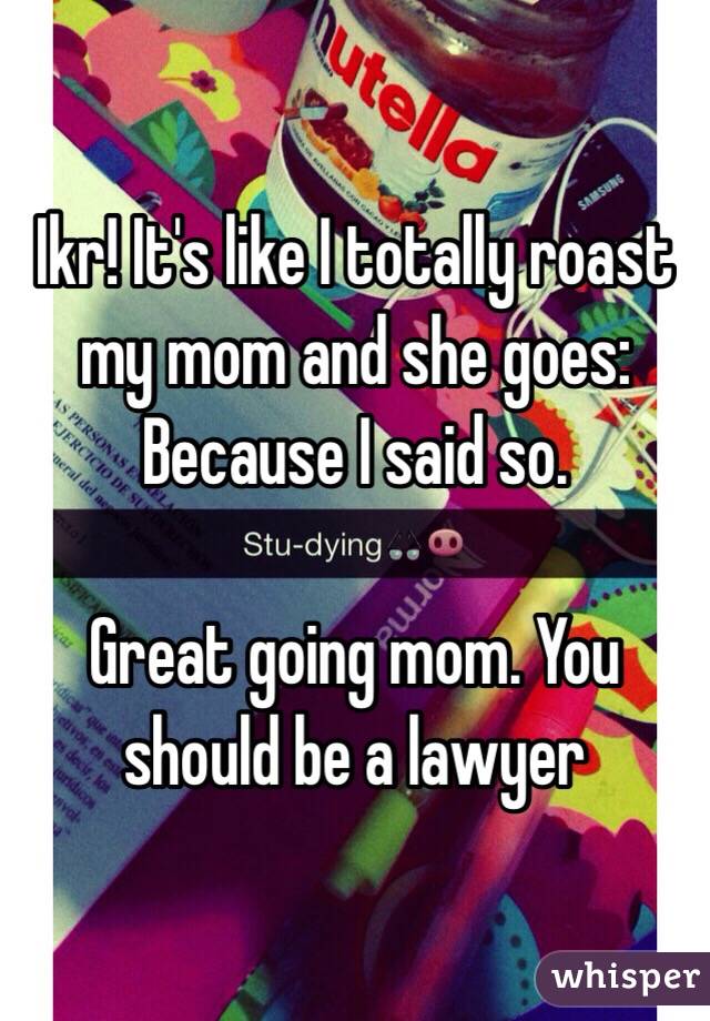 Ikr! It's like I totally roast my mom and she goes: Because I said so.

Great going mom. You should be a lawyer