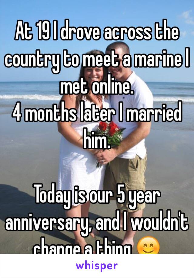 At 19 I drove across the country to meet a marine I met online.
4 months later I married him. 

Today is our 5 year anniversary, and I wouldn't change a thing 😊