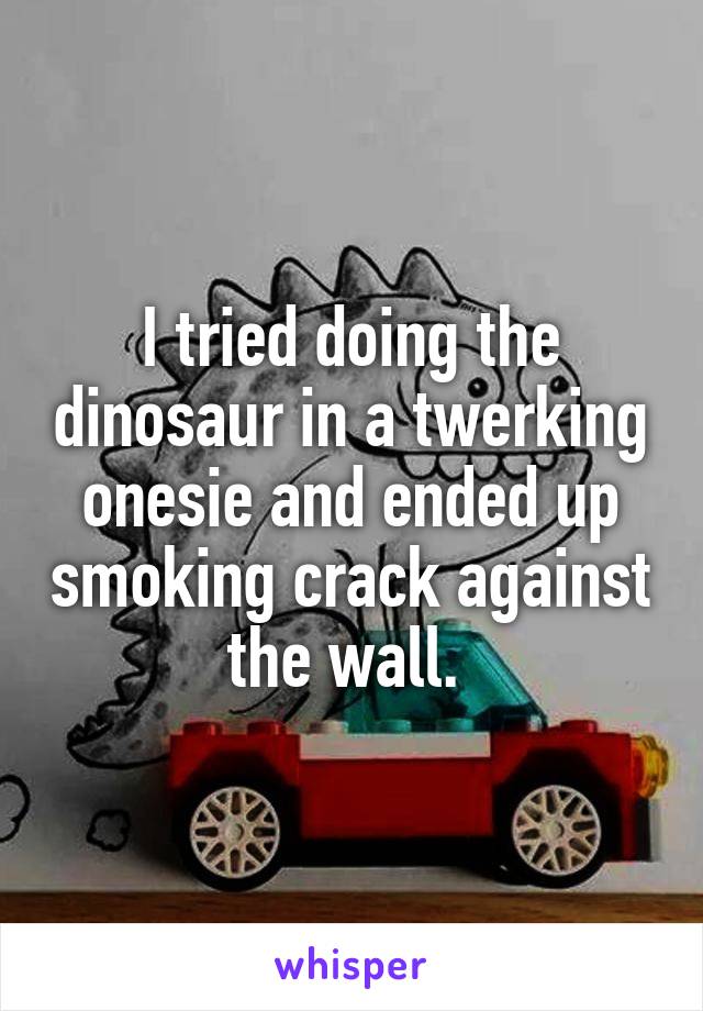 I tried doing the dinosaur in a twerking onesie and ended up smoking crack against the wall. 