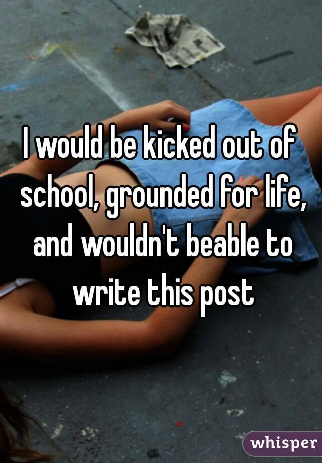 I would be kicked out of school, grounded for life, and wouldn't beable to write this post