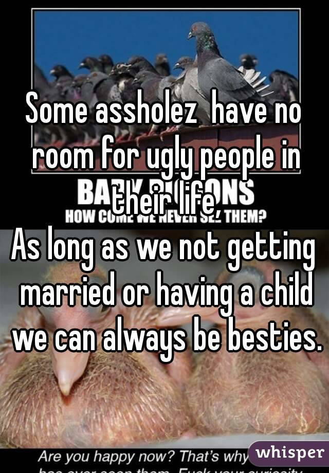 Some assholez  have no room for ugly people in their life,
As long as we not getting married or having a child we can always be besties.