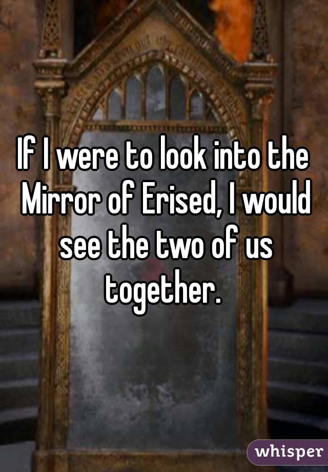 If I were to look into the Mirror of Erised, I would see the two of us together. 