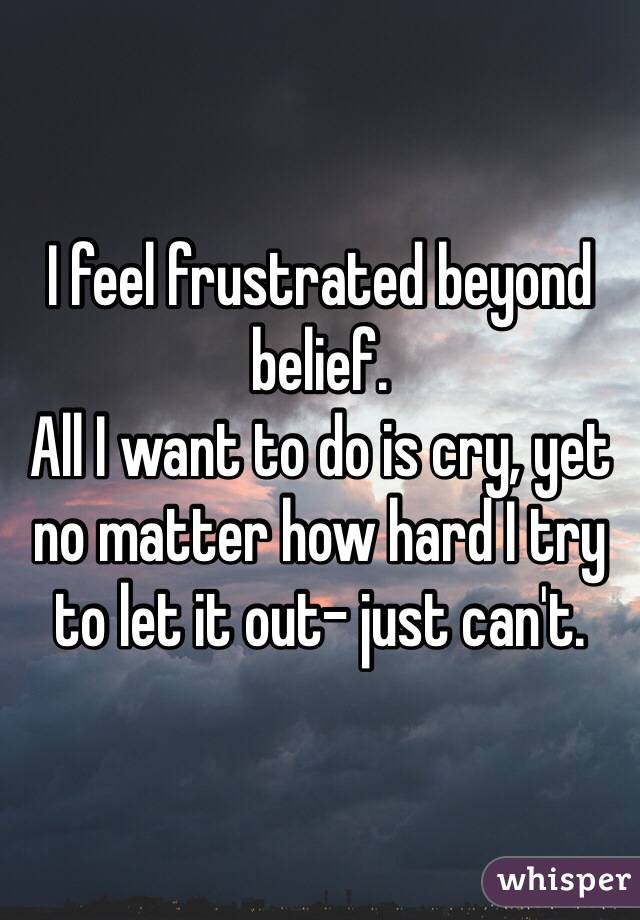 I feel frustrated beyond belief. 
All I want to do is cry, yet no matter how hard I try to let it out- just can't.