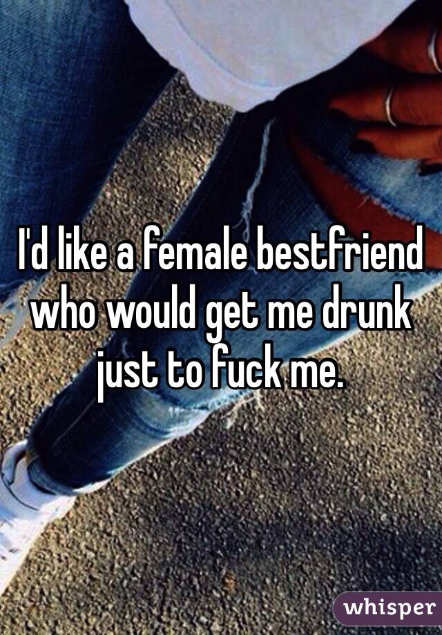 I'd like a female bestfriend who would get me drunk just to fuck me.