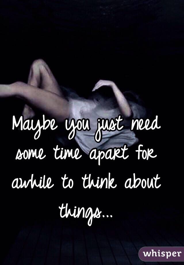 Maybe you just need some time apart for awhile to think about things...