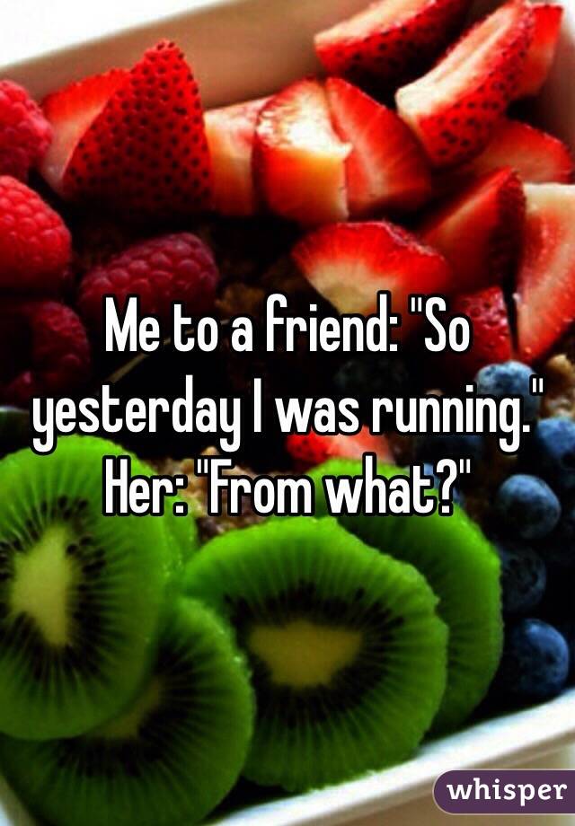 Me to a friend: "So yesterday I was running."
Her: "From what?"