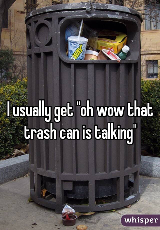 I usually get "oh wow that trash can is talking"