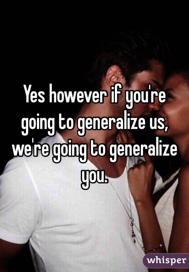 Yes however if you're going to generalize us, we're going to generalize you.