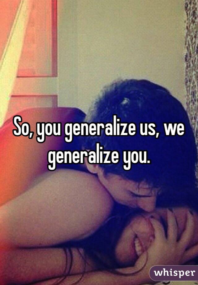 So, you generalize us, we generalize you.