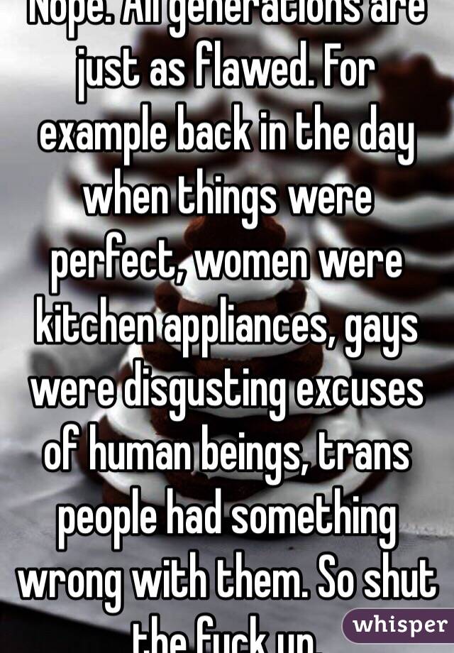 Nope. All generations are just as flawed. For example back in the day when things were perfect, women were kitchen appliances, gays were disgusting excuses of human beings, trans people had something wrong with them. So shut the fuck up.