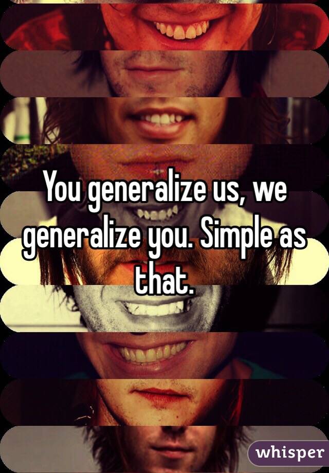 You generalize us, we generalize you. Simple as that.