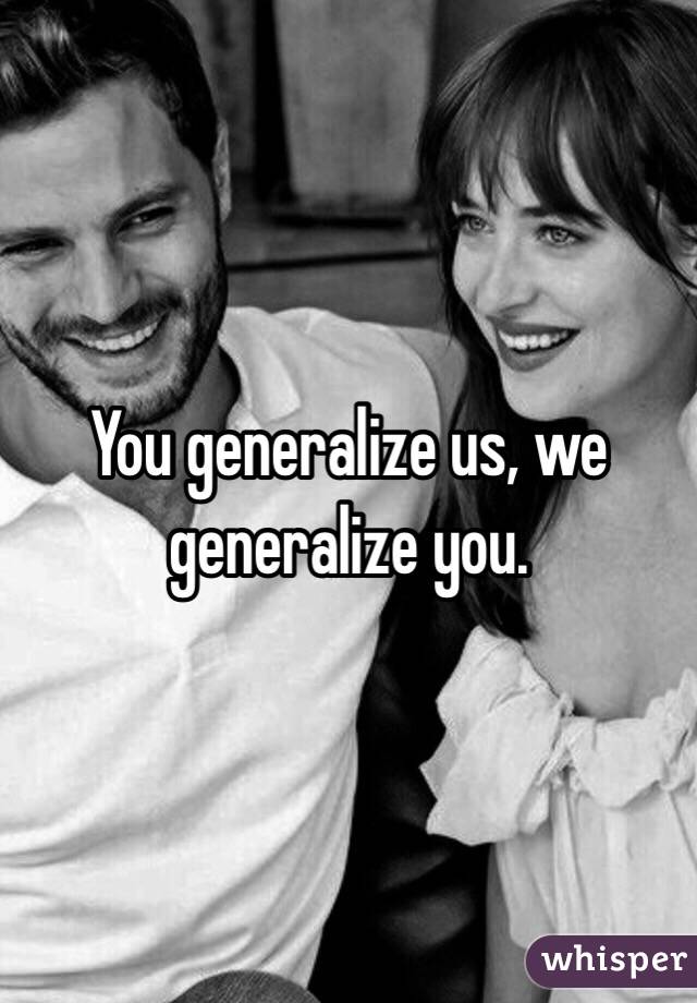 You generalize us, we generalize you.